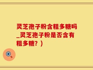 灵芝孢子粉含粗多糖吗_灵芝孢子粉是否含有粗多糖？)