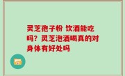 灵芝孢子粉 饮酒能吃吗？灵芝泡酒喝真的对身体有好处吗