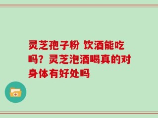 灵芝孢子粉 饮酒能吃吗？灵芝泡酒喝真的对身体有好处吗