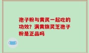 孢子粉与黄芪一起吃的功效？满黄旗灵芝孢子粉是正品吗