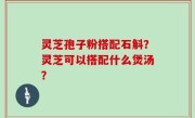 灵芝孢子粉搭配石斛？灵芝可以搭配什么煲汤？