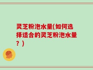 灵芝粉泡水量(如何选择适合的灵芝粉泡水量？)