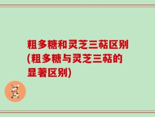 粗多糖和灵芝三萜区别(粗多糖与灵芝三萜的显著区别)