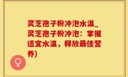 灵芝孢子粉冲泡水温_灵芝孢子粉冲泡：掌握适宜水温，释放最佳营养)