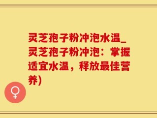 灵芝孢子粉冲泡水温_灵芝孢子粉冲泡：掌握适宜水温，释放最佳营养)