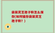 袋装灵芝孢子粉怎么保存(如何储存袋装灵芝孢子粉？)
