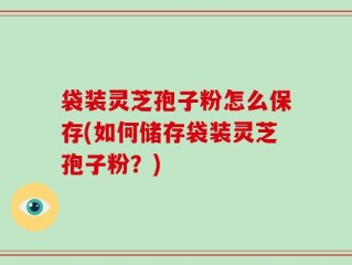 袋装灵芝孢子粉怎么保存(如何储存袋装灵芝孢子粉？)