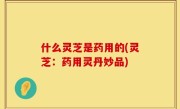 什么灵芝是药用的(灵芝：药用灵丹妙品)