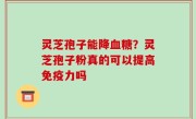 灵芝孢子能降血糖？灵芝孢子粉真的可以提高免疫力吗