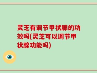 灵芝有调节甲状腺的功效吗(灵芝可以调节甲状腺功能吗)