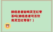 肺癌患者能喝灵芝红枣茶吗(肺癌患者可否饮用灵芝红枣茶？)