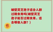 破壁灵芝孢子适合人群过期食用吗(破壁灵芝孢子能否过期食用，适合哪些人群？)