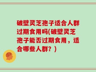 破壁灵芝孢子适合人群过期食用吗(破壁灵芝孢子能否过期食用，适合哪些人群？)