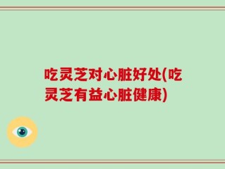 吃灵芝对心脏好处(吃灵芝有益心脏健康)