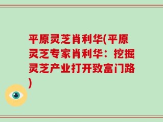 平原灵芝肖利华(平原灵芝专家肖利华：挖掘灵芝产业打开致富门路)