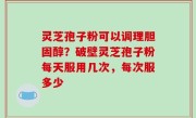 灵芝孢子粉可以调理胆固醇？破壁灵芝孢子粉每天服用几次，每次服多少