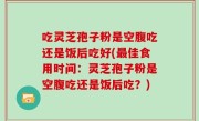 吃灵芝孢子粉是空腹吃还是饭后吃好(最佳食用时间：灵芝孢子粉是空腹吃还是饭后吃？)