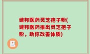 建邦医药灵芝孢子粉(建邦医药推出灵芝孢子粉，助你改善体质)