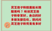 灵芝孢子粉胶囊能长期服用吗 ？听说灵芝孢子粉非常好，身边的好多朋友都在吃，想问问灵芝孢子粉究竟有多好