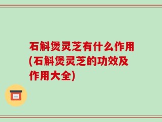 石斛煲灵芝有什么作用(石斛煲灵芝的功效及作用大全)