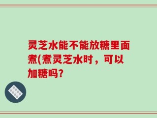 灵芝水能不能放糖里面煮(煮灵芝水时，可以加糖吗？