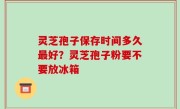 灵芝孢子保存时间多久最好？灵芝孢子粉要不要放冰箱