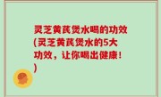 灵芝黄芪煲水喝的功效(灵芝黄芪煲水的5大功效，让你喝出健康！)