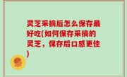 灵芝采摘后怎么保存最好吃(如何保存采摘的灵芝，保存后口感更佳)