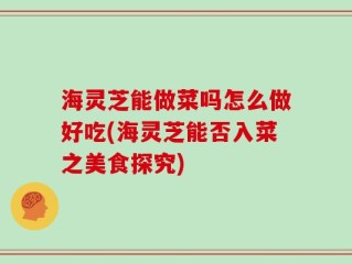 海灵芝能做菜吗怎么做好吃(海灵芝能否入菜之美食探究)