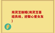 周灵芝新婚(周灵芝喜结良缘，迎娶心爱女友)