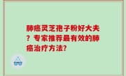 肺癌灵芝孢子粉好大夫？专家推荐最有效的肺癌治疗方法？
