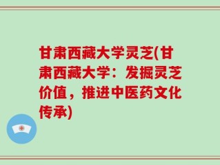 甘肃西藏大学灵芝(甘肃西藏大学：发掘灵芝价值，推进中医药文化传承)