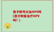 孢子粉可以治HPV吗(孢子粉能治疗HPV吗？)