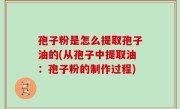 孢子粉是怎么提取孢子油的(从孢子中提取油：孢子粉的制作过程)