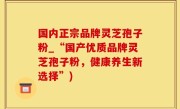 国内正宗品牌灵芝孢子粉_“国产优质品牌灵芝孢子粉，健康养生新选择”)