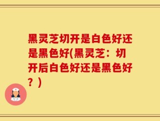 黑灵芝切开是白色好还是黑色好(黑灵芝：切开后白色好还是黑色好？)