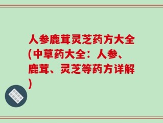 人参鹿茸灵芝药方大全(中草药大全：人参、鹿茸、灵芝等药方详解)