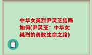 中华女英烈尹灵芝结局如何(尹灵芝：中华女英烈的勇敢生命之路)