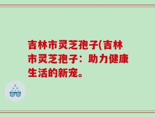 吉林市灵芝孢子(吉林市灵芝孢子：助力健康生活的新宠。