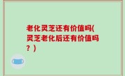 老化灵芝还有价值吗(灵芝老化后还有价值吗？)