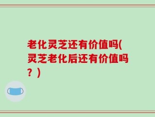 老化灵芝还有价值吗(灵芝老化后还有价值吗？)