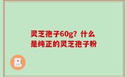 灵芝孢子60g？什么是纯正的灵芝孢子粉