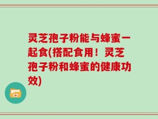 灵芝孢子粉能与蜂蜜一起食(搭配食用！灵芝孢子粉和蜂蜜的健康功效)