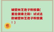 破壁林芝孢子粉胶囊(重拾健康之路！试试这款破壁林芝孢子粉胶囊！)
