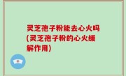灵芝孢子粉能去心火吗(灵芝孢子粉的心火缓解作用)