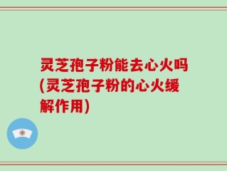 灵芝孢子粉能去心火吗(灵芝孢子粉的心火缓解作用)
