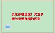 灵芝多糖温度？灵芝多糖与香菇多糖的区别