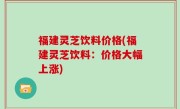福建灵芝饮料价格(福建灵芝饮料：价格大幅上涨)