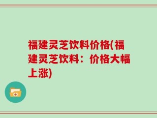 福建灵芝饮料价格(福建灵芝饮料：价格大幅上涨)