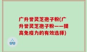 广升誉灵芝孢子粉(广升誉灵芝孢子粉——提高免疫力的有效选择)